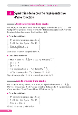 CHAPITRE 1 GÉNÉRALITÉS SUR LES FONCTIONS




     4 Symétries de la courbe représentative
       d’une fonction
           1. Centre de symétrie d’une courbe
Soit Ω ( a ; b ) un point situé dans un repère orthonormé ( O ; i , j ) . On
veut prouver que Ω est centre de symétrie de la courbe représentative d’une
fonction f dont l’ensemble de déﬁnition est Df .

G Première       méthode
 • D f est symétrique par rapport à a 
                                                     
 • h ∈ , ( a + h ) ∈ Df , ( a – h ) ∈ Df 
                                                     
 f (a + h) + f (a – h)                               
•  --------------------------------------------- = b
                         2                            
                                                     
Alors Ω est le centre de symétrie de .

G Deuxième        méthode

 • M ( x, y ) dans ( O ; i , j ) et M ( X ; Y ) dans ( Ω ; i , j ) 
                                                                   
 x = a + X                                                        
 •                                                                
    y = a+Y                                                       
                                                                   
 • a pour équation y = f (x) dans ( O ; i , j )                    
                                                                   
 et a pour équation Y = g (X) dans ( Ω ; i , j )                   
Si g est impaire, alors Ω est le centre de symétrie de .


           2. Axe de symétrie d’une courbe
Soit la droite ∆ d’équation x = a dans un repère orthonormé ( O ; i , j ) .
On veut prouver que ∆ est l’axe de symétrie de la courbe représentative
d’une fonction f dont l’ensemble de déﬁnition est Df .

G Première       méthode

 • D f est symétrique par rapport à a 
                                         
 • h ∈ , ( a + h ) ∈ Df , ( a – h ) ∈ Df 
                                         
 • f (a + h) = f (a – h)                 
Alors ∆ est axe de symétrie de               .

16
 