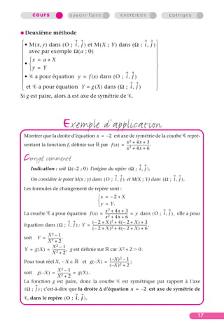 cours                 savoir-faire                   exercices                    corrigés


G Deuxième        méthode
 • M ( x, y ) dans ( O ; i , j ) et M ( X ; Y ) dans ( Ω ; i , j ) 
                                                                   
 avec par exemple Ω ( a ; 0 )                                      
                                                                   
• x = a + X                                                       
 y = Y                                                            
                                                                  
 • a pour équation y = f (x) dans ( O ; i , j )                    
                                                                   
                                                                   
  et a pour équation Y = g (X) dans ( Ω ; i , j )                  
Si g est paire, alors ∆ est axe de symétrie de .




                        exemple d’application
 Montrer que la droite d’équation x = – 2 est axe de symétrie de la courbe                         repré-
                                                x 2 + 4x + 3
 sentant la fonction f, déﬁnie sur par f (x) = ---------------------------- .
                                                                          -
                                                x 2 + 4x + 6

 corrigé commenté
     Indication : soit Ω ( – 2 ; 0 ) l’origine du repère ( Ω ; i , j ) .

     On considère le point M(x ; y) dans ( O ; i , j ) et M(X ; Y) dans ( Ω ; i , j ) .
 Les formules de changement de repère sont :
                                                  x = – 2 + X
                                                  
                                                   y = Y.
                                                      x 2 + 4x + 3
 La courbe a pour équation f (x) = ---------------------------- = y dans ( O ; i , j ) , elle a pour
                                                                              -
                                                      x 2 + 4x + 6
                                              ( – 2 + X )2 + 4 ( – 2 + X ) + 3
 équation dans ( Ω ; i , j ) : Y = --------------------------------------------------------------------- ,
                                                                                                       -
                                              ( – 2 + X )2 + 4 ( – 2 + X ) + 6
             X2 – 1
 soit Y = ---------------- .
                         -
             X2 + 2
                X2 – 1
 Y = g ( X ) = ---------------- , g est déﬁnie sur car X 2 + 2 0.
                              -
                X2 + 2
                                                         ( –X )2 – 1
 Pour tout réel X, – X ∈                 et g ( – X ) = ------------------------ ;
                                                                                -
                                                         ( –X )2 + 2
                      X2 – 1
 soit g ( – X ) = ---------------- = g ( X ).
                                  -
                      X2 + 2
 La fonction g est paire, donc la courbe                                 est symétrique par rapport à l’axe
  ( Ω ; j ) ; c’est-à-dire que la droite D d’équation x = – 2 est axe de symétrie de
   , dans le repère ( O ; i , j ) .


                                                                                                         17
 