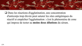 S/A
 Dans les réactions d'agglutination, une concentration
d'anticorps trop élevée peut saturer les sites antigéniques du
réactif et empêcher l'agglutination : c'est le phénomène de zone
qui impose de tester au moins deux dilutions du sérum.
 