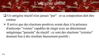S/A
L'antigène utilisé
 Un antigène réactif n'est jamais "pur" : et sa composition doit être
connue
 Il arrive que des réactions positives soient dues à la présence
d'anticorps "voisins" capables de réagir avec un déterminant
antigénique "parasite" du réactif : ce sont des réactions "croisées"
donnant lieu à des résultats faussement positifs :
 