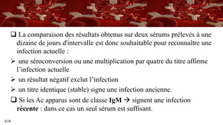 S/A
 La comparaison des résultats obtenus sur deux sérums prélevés à une
dizaine de jours d'intervalle est donc souhaitable pour reconnaître une
infection actuelle :
 une séroconversion ou une multiplication par quatre du titre affirme
l’infection actuelle
 un résultat négatif exclut l’infection
 un titre identique (stable) signe une infection ancienne.
 Si les Ac apparus sont de classe IgM  signent une infection
récente : dans ce cas un seul sérum est suffisant.
 