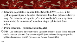S/A
 Infection néonatale et congénitale (Rubéole, CMV,….etc)  les
IgM ne passent pas la barrière placentaire donc leur présence dans le
sang d'un nouveau-né signifie qu'ils sont synthétisés par le système
immunitaire du nouveau-né lui-même et que celui-ci est donc
infecté.
 Primo-infection. (Rubéole, Hépatite,..etc)
 NB : Les techniques de détection des IgM sont délicates et des failles peuvent
être la cause de résultats faussement négatifs (saturation de l'antigène par des
IgG) ou faussement positifs (présence du facteur rhumatoïde).
 