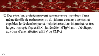 S/A
 Des réactions croisées peuvent survenir entre membres d’une
même famille de pathogènes ou du fait que certains agents sont
capables de déclencher par stimulation réactions immunitaires très
larges, non spécifiques (EX : la sécrétion d’IgM anti-rubéoliques
au cours d’une infection à EBV ou CMV.)
 