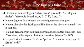 S/A
Ce qu'il ne faut pas faire
 Demander des sérologies "exhaustives" (exemple : "sérologies
virales", "sérologie hépatites, A, B, C, D, E etc...").
 Ne pas juger utile d’obtenir des renseignements cliniques.
 Ne pas chercher les IgM quand il le faut et les chercher quand il ne
le faut pas.
 Ne pas demander un deuxième sérodiagnostic après plusieurs jours
d'évolution, si les signes cliniques persistent (sérum "tardif").
 Ne pas tester à nouveau le sérum "précoce" en même temps que le
sérum "tardif".
 