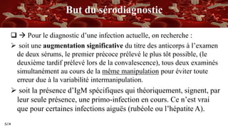 S/A
But du sérodiagnostic
  Pour le diagnostic d’une infection actuelle, on recherche :
 soit une augmentation significative du titre des anticorps à l’examen
de deux sérums, le premier précoce prélevé le plus tôt possible, (le
deuxième tardif prélevé lors de la convalescence), tous deux examinés
simultanément au cours de la même manipulation pour éviter toute
erreur due à la variabilité intermanipulation.
 soit la présence d’IgM spécifiques qui théoriquement, signent, par
leur seule présence, une primo-infection en cours. Ce n’est vrai
que pour certaines infections aiguës (rubéole ou l’hépatite A).
 