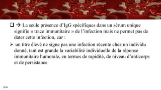 S/A
  La seule présence d’IgG spécifiques dans un sérum unique
signifie « trace immunitaire » de l’infection mais ne permet pas de
dater cette infection, car :
 un titre élevé ne signe pas une infection récente chez un individu
donné, tant est grande la variabilité individuelle de la réponse
immunitaire humorale, en termes de rapidité, de niveau d’anticorps
et de persistance
 