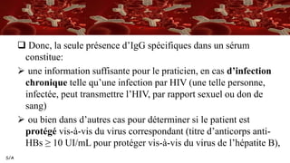 S/A
 Donc, la seule présence d’IgG spécifiques dans un sérum
constitue:
 une information suffisante pour le praticien, en cas d’infection
chronique telle qu’une infection par HIV (une telle personne,
infectée, peut transmettre l’HIV, par rapport sexuel ou don de
sang)
 ou bien dans d’autres cas pour déterminer si le patient est
protégé vis-à-vis du virus correspondant (titre d’anticorps anti-
HBs ≥ 10 UI/mL pour protéger vis-à-vis du virus de l’hépatite B),
 
