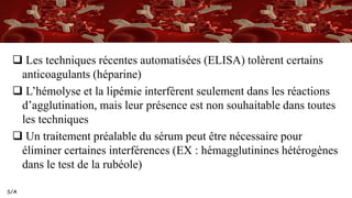 S/A
 Les techniques récentes automatisées (ELISA) tolèrent certains
anticoagulants (héparine)
 L’hémolyse et la lipémie interfèrent seulement dans les réactions
d’agglutination, mais leur présence est non souhaitable dans toutes
les techniques
 Un traitement préalable du sérum peut être nécessaire pour
éliminer certaines interférences (EX : hémagglutinines hétérogènes
dans le test de la rubéole)
 