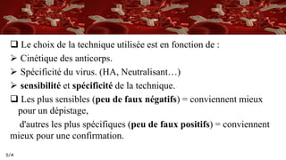 S/A
 Le choix de la technique utilisée est en fonction de :
 Cinétique des anticorps.
 Spécificité du virus. (HA, Neutralisant…)
 sensibilité et spécificité de la technique.
 Les plus sensibles (peu de faux négatifs) = conviennent mieux
pour un dépistage,
d'autres les plus spécifiques (peu de faux positifs) = conviennent
mieux pour une confirmation.
 