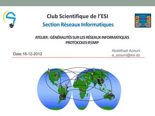 1


                    Club Scientifique de l’ESI
                  Section Réseaux Informatiques

           ATELIER : GÉNÉRALITÉS SUR LES RÉSEAUX INFORMATIQUES
                            PROTOCOLES IP/ARP
                                                    Abdelhadi Azouni
Date:18-12-2012                                     a_azouni@esi.dz
 
