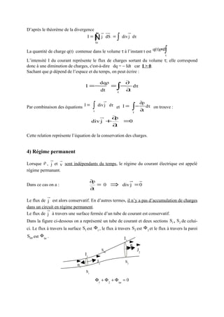D’après le théorème de la divergence
                                                   u uu
                                                   r r                u
                                                                      r
                                    I=       Ñ
                                             ∫
                                             Sτ
                                                   j dS =   ∫   div j dτ

                                                                            =
La quantité de charge q(t) contenue dans le volume τ à l’instant t est q(t)ρ dτ             ∫
                                                                                            τ
L’intensité I du courant représente le flux de charges sortant du volume τ; elle correspond
donc à une diminution de charges, c'est-à-dire dq = − Idt car I > 0.
Sachant que ρ dépend de l’espace et du temps, on peut écrire :

                                       dqρ    ∂
                                   I =−
                                        dt
                                           = − dτ
                                            τ
                                              ∂t            ∫
                                                     u
                                                     r                         ∂ρ
Par combinaison des équations I =        ∫
                                         τ
                                              div j dτ et I =
                                                                          ∫ − ∂t dτ   on trouve :
                                                                          τ
                                                  u
                                                  r       ∂ρ
                                        div j +                 =0
                                                          ∂t

Cette relation représente l’équation de la conservation des charges.


4) Régime permanent
          u r
          r
Lorsque ρ , j et v sont indépendants du temps, le régime du courant électrique est appelé
régime permanant.

                                        ∂ρ             u r
                                                        r
Dans ce cas on a :                            = 0 ⇒ div j = 0
                                        ∂t
               u
               r
Le flux de j est alors conservatif. En d’autres termes, il n’y a pas d’accumulation de charges
dans un circuit en régime permanent.
           ur
Le flux de j à travers une surface fermée d’un tube de courant est conservatif.
Dans la figure ci-dessous on a représenté un tube de courant et deux sections S1 , S2 de celui-
ci. Le flux à travers la surface S1 est Φ1 , le flux à travers S2 est Φ 2 et le flux à travers la paroi
Slat est Φ lat .
                                                                 I2
                                                                      n2
                                                   Slat                       J2
                                   I1
                                              J1                 S2
                              n1
                                   S1

                                             Φ1 + Φ 2 + Φ lat = 0
 