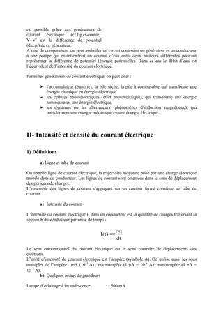 est possible grâce aux générateurs de
courant électrique (cf.fig.ci-contre).
V−V′ est la différence de potentiel
(d.d.p.) de ce générateur.
A titre de comparaison, on peut assimiler un circuit contenant un générateur et un conducteur
à une pompe qui maintiendrait un courant d’eau entre deux hauteurs différentes pouvant
représenter la différence de potentiel (énergie potentielle). Dans ce cas le débit d’eau est
l’équivalent de l’intensité du courant électrique.

Parmi les générateurs de courant électrique, on peut citer :

        l’accumulateur (batterie), la pile sèche, la pile à combustible qui transforme une
         énergie chimique en énergie électrique.
        les cellules photoélectriques (effet photovoltaïque), qui transforme une énergie
         lumineuse en une énergie électrique.
        les dynamos ou les alternateurs (phénomènes d’induction magnétique), qui
         transforment une énergie mécanique en une énergie électrique.




II- Intensité et densité du courant électrique

1) Définitions

       a) Ligne et tube de courant

On appelle ligne de courant électrique, la trajectoire moyenne prise par une charge électrique
mobile dans un conducteur. Les lignes de courant sont orientées dans le sens de déplacement
des porteurs de charges.
L’ensemble des lignes de courant s’appuyant sur un contour fermé constitue un tube de
courant.

       a) Intensité du courant

L’intensité du courant électrique I, dans un conducteur est la quantité de charges traversant la
section S du conducteur par unité de temps :

                                                   dq
                                          I(t) =
                                                   dt

Le sens conventionnel du courant électrique est le sens contraire de déplacements des
électrons.
L’unité d’intensité du courant électrique est l’ampère (symbole A). On utilise aussi les sous
multiples de l’ampère : mA (10−3 A) ; microampère (1 μA = 10−6 A) ; nanoampère (1 nA =
10−9 A).
       b) Quelques ordres de grandeurs

Lampe d’éclairage à incandescence            : 500 mA
 