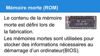 Mémoire morte (ROM)
Le contenu de la mémoire
morte est défini lors de
la fabrication.
Les mémoires mortes sont utilisées pour
stocker des informations nécessaires au
démarrage d’un ordinateur(BIOS).
 