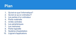 Plan
1. Qu’est-ce que l’informatique?
2. Qu’est ce qu’un ordinateur?
3. Les parties d’un ordinateur
4. Partie matérielle
5. Unités centrales
6. Les périphériques
7. Les mémoires
8. Partie logicielle
9. Système d'exploitation
10. Logiciel d'applications
 