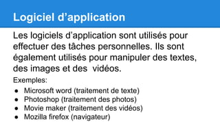 Logiciel d’application
Les logiciels d’application sont utilisés pour
effectuer des tâches personnelles. Ils sont
également utilisés pour manipuler des textes,
des images et des vidéos.
Exemples:
● Microsoft word (traitement de texte)
● Photoshop (traitement des photos)
● Movie maker (traitement des vidéos)
● Mozilla firefox (navigateur)
 