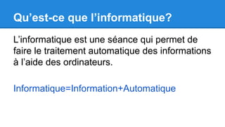 Qu’est-ce que l’informatique?
L’informatique est une séance qui permet de
faire le traitement automatique des informations
à l’aide des ordinateurs.
Informatique=Information+Automatique
 
