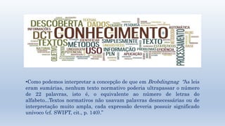 •Como podemos interpretar a concepção de que em Brobdingnag “As leis 
eram sumárias, nenhum texto normativo poderia ultrapassar o número 
de 22 palavras, isto é, o equivalente ao número de letras do 
alfabeto...Textos normativos não usavam palavras desnecessárias ou de 
interpretação muito ampla, cada expressão deveria possuir significado 
unívoco (cf. SWIFT, cit., p. 140).” 
 