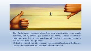 • Em Brobdignag, podemos classificar sua constituição como sendo 
sintética, isto é, aquela que consiste em colocar apenas as normas 
principais que devem reger o estado, são exatas e claras para o povo 
não se estendendo nas palavras. 
• Os textos normativos não possuem muitos significados e dificilmente 
um cidadão encontraria as chamadas lacunas na lei. 
 