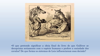 •O que pretende significar a ideia final do livro de que Gulliver se 
decepciona seriamente com a espécie humana e prefere a sociedade dos 
cavalos? De que forma os sistemas de Leis influenciaram essa decisão? 
 
