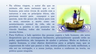 • Na ultima viagem, o autor diz que os 
animais são mais racionais que o ser 
humano, pois estes vivem de acordo com a 
natureza e com os princípios éticos, não 
precisam mentir para conseguir o que 
querem, nem tão pouco são falsos para com 
os seus, encaram a morte como um 
acontecimento normal da vida, não se 
prendem a paixões e não possuem um 
vinculo familiar, todos são tratados da 
mesma forma. 
• Para Gulliver, o lado egoístico das pessoas supera o lado humano, são seres 
desprezíveis que se corrompem facilmente, principalmente quando estão no 
poder, egocêntricos, são incapazes de ajudar o próximo. Muito se dedicou a 
espécie humana, a criar objetos destrutivos para a própria raça, que se 
esqueceram do valor que possui a vida, muitos políticos em nada melhoram, a 
não ser na corrupção, e a nossa justiça, muitos a conhecem na teoria, na 
prática quase ninguém. 
 