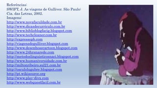 Referências: 
SWIFT, J. As viagens de Gulliver. São Paulo: 
Cia. das Letras, 2002. 
Imagens: 
http://www.novafaculdade.com.br 
http://www.dicasdecurriculo.com.br 
http://www.biblioblogfacig.blogspot.com 
http://www.techcleaner.com.br 
http://expressopb.com 
http://viagensdegulliver.blogspot.com 
http://www.desenhosecartoon.blogspot.com 
http://www.24hrsnarede.com 
http://metodoslinguisticosnaci.blogspot.com 
http://www.humaniversidade.com.br 
http://miltonribeiro.sul21.com.br 
http://osculolugubre.blogspot.com 
http://pt.wikisource.org 
http://www.play-divx.com 
http://www.webquestfacil.com.br 
