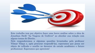 Título e layout do conteúdo com lista 
Este trabalho tem por objetivo fazer uma breve análise sobre a obra de 
Jonathan Swift “As Viagens de Gulliver“ ao abordar sua relação com 
alguns temas do Direito. 
Nele responderemos a algumas questões levantadas pelo professor 
Vilmar Vilaça e, após procurar respondê-las, esperamos que possa ser 
objeto de reflexão e auxílio no decorrer do estudo acadêmico e futuro 
profissional. Esperamos que apreciem! 
 