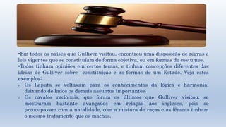 •Em todos os países que Gulliver visitou, encontrou uma disposição de regras e 
leis vigentes que se constituíam de forma objetiva, ou em formas de costumes. 
•Todos tinham opiniões em certos temas, e tinham concepções diferentes das 
ideias de Gulliver sobre constituição e as formas de um Estado. Veja estes 
exemplos: 
 Os Laputa se voltavam para os conhecimentos da lógica e harmonia, 
deixando de lados os demais assuntos importantes; 
 Os cavalos racionais, que foram os últimos que Gulliver visitou, se 
mostraram bastante avançados em relação aos ingleses, pois se 
preocupavam com a natalidade, com a mistura de raças e as fêmeas tinham 
o mesmo tratamento que os machos. 
 
