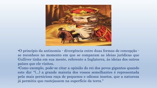 •O princípio da antinomia - divergência entre duas formas de concepção - 
se reconhece no momento em que se comparam as ideias jurídicas que 
Gulliver tinha em sua mente, referente a Inglaterra, às ideias dos outros 
países que ele visitou. 
•Como exemplo, pode-se citar a opinião do rei dos povos gigantes quando 
este diz: “(...) a grande maioria dos vossos semelhantes é representada 
pela mais perniciosa raça de pequenos e odiosos insetos, que a natureza 
já permitiu que rastejassem na superfície da terra." 
 