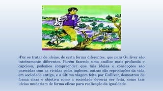 •Por se tratar de ideias, de certa forma diferentes, que para Gulliver são 
inteiramente diferentes. Porém fazendo uma análise mais profunda e 
capciosa, podemos compreender que tais ideias e concepções são 
parecidas com as vividas pelos ingleses, outras são reproduções da vida 
em sociedade antiga, e a última viagem feita por Gulliver, demostrou de 
forma clara e objetiva como a sociedade deveria ser feita, como tais 
ideias mudariam de forma eficaz para realização da igualdade. 
 