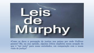•Como se dava a percepção de justiça nos países por onde Gulliver 
passou? Há, na sua opinião, alguma crítica implícita nessa acepção do 
que é “ser justo” para essas sociedades, em comparação com a nossa 
visão de justiça? 
 