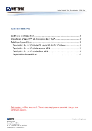 Table des matières
Certificats : Introduction ............................................................................ 3
Installation d’OpenVPN et des scripts Easy-RSA......................................... 3
Création des certificats ............................................................................... 4
Génération du certificat du CA (Autorité de Certification) ....................... 6
Génération du certificat du serveur VPN ................................................. 6
Génération du certificat du client VPN ..................................................... 7
Importation des certificats .................................................................... 10
Précaution : veillez à mettre à l’heure votre équipement avant de charger vos
certificats dedans.
 