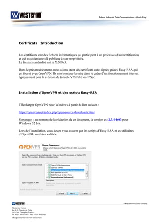 Certificats : Introduction
Les certificats sont des fichiers informatiques qui participent à un processus d’authentification
et qui associent une clé publique à son propriétaire.
Le format standardisé est le X.509v3.
Dans le présent document, nous allons créer des certificats auto-signés grâce à Easy-RSA qui
est fourni avec OpenVPN. Ils serviront par la suite dans le cadre d’un fonctionnement interne,
typiquement pour la création de tunnels VPN SSL ou IPSec.
Installation d’OpenVPN et des scripts Easy-RSA
Télécharger OpenVPN pour Windows à partir du lien suivant :
https://openvpn.net/index.php/open-source/downloads.html
Remarque : au moment de la rédaction de ce document, la version est 2.3.4-I603 pour
Windows 32 bits.
Lors de l’installation, vous devez vous assurer que les scripts d’Easy-RSA et les utilitaires
d’OpenSSL sont bien validés.
 