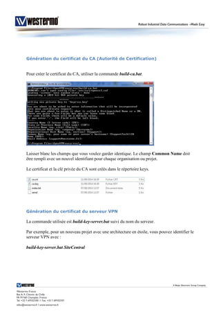 Génération du certificat du CA (Autorité de Certification)
Pour créer le certificat du CA, utiliser la commande build-ca.bat.
Laisser blanc les champs que vous voulez garder identique. Le champ Common Name doit
être rempli avec un nouvel identifiant pour chaque organisation ou projet.
Le certificat et la clé privée du CA sont créés dans le répertoire keys.
Génération du certificat du serveur VPN
La commande utilisée est build-key-server.bat suivi du nom du serveur.
Par exemple, pour un nouveau projet avec une architecture en étoile, vous pouvez identifier le
serveur VPN avec :
build-key-server.bat SiteCentral
 