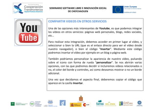 SEMINARIO SOFTWARE LIBRE E INNOVACIÓN SOCIAL
              DE CHEFCHAOUEN


COMPARTIR VIDEOS EN OTROS SERVICIOS

Una de las opciones más interesantes de Youtube, es que podemos integrar
los vídeos en otros servicios: páginas web personales, blogs, redes sociales,
etc…

Para realizar esta integración, debemos acceder en primer lugar al vídeo, y
seleccionar o bien la URL (que es el enlace directo para ver el vídeo desde
nuestro navegador), o bien el código "Insertar". Mediante este código
podremos insertar el vídeo por ejemplo en un blog o página web.

También podríamos personalizar la apariencia de nuestro vídeo, pulsando
sobre el icono con forma de rueda "personalizar". Se nos abrirán varias
opciones, con las que podremos decidir si incluiremos vídeos relacionados o
no, el color del borde y controles, así como deseamos mostrar o no un borde
adicional.

Una vez que decidamos el aspecto final, deberemos copiar el código que
aparece en la casilla Insertar.
 