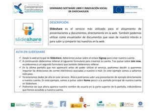 SEMINARIO SOFTWARE LIBRE E INNOVACIÓN SOCIAL
                                            DE CHEFCHAOUEN



                             DESCRIPCIÓN
                             Slideshare es el servicio más utilizado para el alojamiento de
                             presentaciones y documentos, directamente en la web. También podemos
                             utilizar como visualizador de documentos que sean de nuestro interés o
                             para subir y compartir los nuestros en la web.


ALTA EN SLIDESHARE
   Desde la web principal de Slideshare, deberemos pulsar sobre el enlace Signup para crear nuestra cuenta.
   A continuación deberemos rellenar el siguiente formulario para crearnos la cuenta. Tras pulsar sobre Join now,
    accederemos a un segundo formulario que también deberemos rellenar.
   En la última pantalla que nos aparecerá antes de poder utilizar el servicio, podremos decidir si queremos
    importar las direcciones de correo electrónico asociadas a nuestro e-mail. En este ejemplo vamos a saltarnos
    este paso.
   Ya estaríamos dados de alta en este servicio. Ahora podríamos subir una presentación de ejemplo directamente
    a nuestra cuenta. En este ejemplo, vamos a pulsar sobre Home para ir a la pantalla principal de nuestra cuenta
    en Slideshare.
   Podremos ver que ahora aparece nuestro nombre de usuario en la parte superior de la pantalla, indicándonos
    que hemos accedido a nuestra cuenta.
 