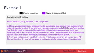 Paris 2021 #seocamp
Cycle Tech SEO 37
Exemple 1
thematic : console de jeux
words: Nintendo, Sony, Microsoft, Xbox, Playstation
text:Nous vous proposons une large gamme de consoles de jeux afin que vous puissiez choisir
celle qui répondra le mieux à vos attentes ! Laissez-vous tenter par la PS4 Pro de Sony, la Xbox
One S de Microsoft ou encore la Nintendo Switch ! Pour les amateurs de jeux d'action et
d'aventure, la PS4 Pro est sans aucun doute le choix idéal. Les amateurs de jeux plus enfantins
peuvent se tourner vers un modèle plus abordable comme la Nintendo Switch.
Enfin si vous recherchez un modèle à petit prix, n'hésitez pas à jeter un œil aux consoles PS4
Slim ou Xbox One S ! Le choix est vaste et varié pour satisfaire toutes les envies et budgets.
Prompt en entrée Texte généré par GPT-3
 