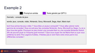 Paris 2021 #seocamp
Cycle Tech SEO 40
Exemple 2
thematic : console de jeux
words: jeux, console, vidéo, Nintendo, Sony, Microsoft, Sega, Atari, Mario kart
text:Vous aimez les jeux vidéo ? Vous êtes un joueur compulsif ? Vous allez adorer notre
gamme de consoles ! Que ce soit pour les consoles Nintendo, Sony, Microsoft ou Sega, il y en a
pour tous les goûts. Pourquoi ne pas choisir une console Atari ou une console Nintendo Switch
afin de pouvoir jouer à n'importe quel moment ? Que vous soyez fan de Mario Kart ou que vous
préfériez la série The Legend of Zelda, n'hésitez pas à venir faire votre choix parmi nos
différentes consoles !
Prompt en entrée Texte généré par GPT-3
 
