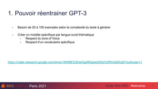 Paris 2021 #seocamp
Cycle Tech SEO
1. Pouvoir réentrainer GPT-3
42
- Besoin de 20 à 100 exemples selon la complexité du texte à générer
- Créer un modèle spécifique par langue ou/et thématique
- Respect du tone of Voice
- Respect d’un vocabulaire spécifique
https://colab.research.google.com/drive/1NHMESJEtwOgd0KgbwIjXQVU2RhXaEKqW?authuser=1
 