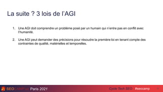 Paris 2021 #seocamp
Cycle Tech SEO
La suite ? 3 lois de l’AGI
47
1. Une AGI doit comprendre un problème posé par un humain qui n’entre pas en conflit avec
l’humanité.
2. Une AGI peut demander des précisions pour résoudre la première loi en tenant compte des
contraintes de qualité, matérielles et temporelles.
 