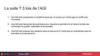 Paris 2021 #seocamp
Cycle Tech SEO
La suite ? 3 lois de l’AGI
48
1. Une AGI doit comprendre un problème posé par un humain qui n’entre pas en conflit avec
l’humanité.
2. Une AGI peut demander des précisions pour résoudre la première loi en tenant compte des
contraintes de qualité, matérielles et temporelles.
3. Une AGI doit proposer des solutions dans la mesure où il n’entre pas en contradiction avec la
première ou la deuxième loi.
 
