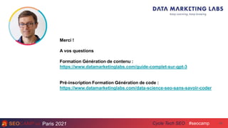 Paris 2021 #seocamp
Cycle Tech SEO 49
Merci !
A vos questions
Formation Génération de contenu :
https://www.datamarketinglabs.com/guide-complet-sur-gpt-3
Pré-inscription Formation Génération de code :
https://www.datamarketinglabs.com/data-science-seo-sans-savoir-coder
 