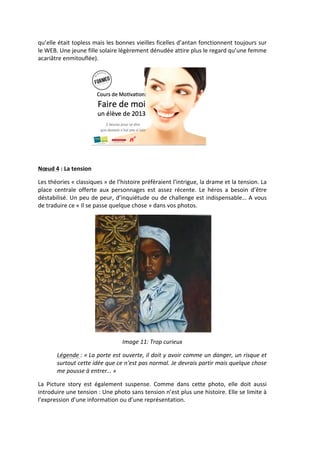 qu’elle	
  était	
  topless	
  mais	
  les	
  bonnes	
  vieilles	
  ficelles	
  d’antan	
  fonctionnent	
  toujours	
  sur	
  
le	
  WEB.	
  Une	
  jeune	
  fille	
  solaire	
  légèrement	
  dénudée	
  attire	
  plus	
  le	
  regard	
  qu’une	
  femme	
  
acariâtre	
  enmitouflée).	
  	
  




                                                                                                               	
  
                                   	
  

Nœud	
  4	
  :	
  La	
  tension	
  

Les	
   théories	
   «	
  classiques	
  »	
   de	
   l’histoire	
   préfèraient	
   l’intrigue,	
   la	
   drame	
   et	
   la	
   tension.	
   La	
  
place	
   centrale	
   offerte	
   aux	
   personnages	
   est	
   assez	
   récente.	
   Le	
   héros	
   a	
   besoin	
   d’être	
  
déstabilisé.	
  Un	
  peu	
  de	
  peur,	
  d’inquiétude	
  ou	
  de	
  challenge	
  est	
  indispensable…	
  A	
  vous	
  
de	
  traduire	
  ce	
  «	
  Il	
  se	
  passe	
  quelque	
  chose	
  »	
  dans	
  vos	
  photos.	
  




                                                                                                                      	
  
                                                       Image	
  11:	
  Trop	
  curieux	
  

            Légende	
  :	
  «	
  La	
  porte	
  est	
  ouverte,	
  il	
  doit	
  y	
  avoir	
  comme	
  un	
  danger,	
  un	
  risque	
  et	
  
            surtout	
   cette	
   idée	
   que	
   ce	
   n’est	
   pas	
   normal.	
   Je	
   devrais	
   partir	
   mais	
   quelque	
   chose	
  
            me	
  pousse	
  à	
  entrer…	
  »	
  

La	
   Picture	
   story	
   est	
   également	
   suspense.	
   Comme	
   dans	
   cette	
   photo,	
   elle	
   doit	
   aussi	
  
introduire	
   une	
   tension	
  :	
   Une	
   photo	
   sans	
   tension	
   n’est	
   plus	
   une	
   histoire.	
   Elle	
   se	
   limite	
   à	
  
l’expression	
  d’une	
  information	
  ou	
  d’une	
  représentation.	
  

	
  
 