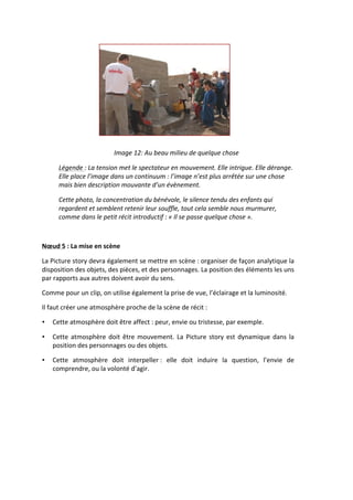  
                                          Image	
  12:	
  Au	
  beau	
  milieu	
  de	
  quelque	
  chose	
  

         Légende	
  :	
  La	
  tension	
  met	
  le	
  spectateur	
  en	
  mouvement.	
  Elle	
  intrigue.	
  Elle	
  dérange.	
  
         Elle	
  place	
  l’image	
  dans	
  un	
  continuum	
  :	
  l’image	
  n’est	
  plus	
  arrêtée	
  sur	
  une	
  chose	
  
         mais	
  bien	
  description	
  mouvante	
  d’un	
  évènement.	
  	
  

         Cette	
  photo,	
  la	
  concentration	
  du	
  bénévole,	
  le	
  silence	
  tendu	
  des	
  enfants	
  qui	
  
         regardent	
  et	
  semblent	
  retenir	
  leur	
  souffle,	
  tout	
  cela	
  semble	
  nous	
  murmurer,	
  
         comme	
  dans	
  le	
  petit	
  récit	
  introductif	
  :	
  «	
  Il	
  se	
  passe	
  quelque	
  chose	
  ».	
  	
  

         	
  

Nœud	
  5	
  :	
  La	
  mise	
  en	
  scène	
  

La	
   Picture	
   story	
   devra	
   également	
   se	
   mettre	
   en	
   scène	
  :	
   organiser	
   de	
   façon	
   analytique	
   la	
  
disposition	
  des	
  objets,	
  des	
  pièces,	
  et	
  des	
  personnages.	
  La	
  position	
  des	
  éléments	
  les	
  uns	
  
par	
  rapports	
  aux	
  autres	
  doivent	
  avoir	
  du	
  sens.	
  

Comme	
  pour	
  un	
  clip,	
  on	
  utilise	
  également	
  la	
  prise	
  de	
  vue,	
  l’éclairage	
  et	
  la	
  luminosité.	
  

Il	
  faut	
  créer	
  une	
  atmosphère	
  proche	
  de	
  la	
  scène	
  de	
  récit	
  :	
  

•     Cette	
  atmosphère	
  doit	
  être	
  affect	
  :	
  peur,	
  envie	
  ou	
  tristesse,	
  par	
  exemple.	
  

•     Cette	
   atmosphère	
   doit	
   être	
   mouvement.	
   La	
   Picture	
   story	
   est	
   dynamique	
   dans	
   la	
  
      position	
  des	
  personnages	
  ou	
  des	
  objets.	
  

•     Cette	
   atmosphère	
   doit	
   interpeller	
  :	
   elle	
   doit	
   induire	
   la	
   question,	
   l’envie	
   de	
  
      comprendre,	
  ou	
  la	
  volonté	
  d’agir.	
  	
  
 