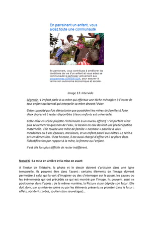 
                                                                  Image	
  13:	
  Intervida	
  

          Légende	
  :	
  L’enfant	
  parle	
  à	
  sa	
  mère	
  qui	
  effectue	
  une	
  tâche	
  ménagère	
  à	
  l’instar	
  de	
  
          tout	
  enfant	
  occidental	
  qui	
  interpelle	
  sa	
  mère	
  devant	
  l’évier.	
  

          Cette	
  capacité	
  parfois	
  déroutante	
  que	
  possèdent	
  les	
  mères	
  de	
  familles	
  à	
  faire	
  
          deux	
  choses	
  et	
  à	
  rester	
  disponibles	
  à	
  leurs	
  enfants	
  est	
  universelle.	
  

          Cette	
  mise	
  en	
  scène	
  projette	
  l’Internaute	
  à	
  un	
  niveau	
  affectif	
  :	
  l’important	
  n’est	
  
          plus	
  seulement	
  la	
  question	
  de	
  l’eau	
  ;	
  le	
  besoin	
  en	
  eau	
  devient	
  une	
  préoccupation	
  
          maternelle.	
  	
  Elle	
  touche	
  une	
  mère	
  de	
  famille	
  «	
  normale	
  »	
  pareille	
  à	
  vous	
  
          mesdames	
  ou	
  à	
  vos	
  épouses,	
  messieurs,	
  et	
  un	
  enfant	
  pareil	
  aux	
  nôtres.	
  Le	
  récit	
  a	
  
          pris	
  en	
  dimension	
  :	
  il	
  est	
  histoire,	
  il	
  est	
  aussi	
  chargé	
  d’affect	
  et	
  il	
  se	
  place	
  dans	
  
          l’identification	
  par	
  rapport	
  à	
  la	
  mère,	
  la	
  femme	
  ou	
  l’enfant.	
  	
  

          Il	
  est	
  dès	
  lors	
  plus	
  difficile	
  de	
  rester	
  indifférent.	
  

	
  

Nœud	
  6	
  :	
  La	
  mise	
  en	
  arrière	
  et	
  la	
  mise	
  en	
  avant	
  

A	
   l’instar	
   de	
   l’histoire,	
   la	
   photo	
   et	
   le	
   dessin	
   doivent	
   s’articuler	
   dans	
   une	
   ligne	
  
temporelle.	
   Ils	
   peuvent	
   être	
   dans	
   l’avant	
  :	
   certains	
   éléments	
   de	
   l’image	
   doivent	
  
permettre	
  à	
  celui	
  qui	
  la	
  voit	
  d’imaginer	
  ou	
  des	
  s‘interroger	
  sur	
  le	
  passé,	
  les	
  causes	
  ou	
  
les	
   évènements	
   qui	
   ont	
   précédés	
   ce	
   qui	
   est	
   montré	
   par	
   l’image.	
   Ils	
   peuvent	
   aussi	
   se	
  
positionner	
  dans	
  l’après	
  :	
  de	
  la	
  même	
  manière,	
  la	
  Picture	
  story	
  déploie	
  son	
  futur.	
  Elle	
  
doit	
   donc	
   par	
   sa	
   mise	
   en	
   scène	
   ou	
   par	
   les	
   éléments	
   présents	
   se	
   projeter	
   dans	
   le	
   futur	
  :	
  
effets,	
  accidents,	
  aides,	
  soutiens	
  (ou	
  sauvetages)…	
  	
  
 