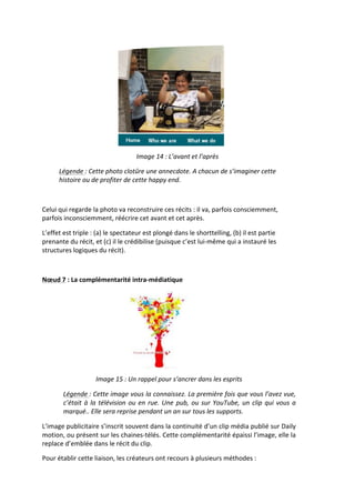  
                                                         Image	
  14	
  :	
  L’avant	
  et	
  l’après	
  

         Légende	
  :	
  Cette	
  photo	
  clotûre	
  une	
  annecdote.	
  A	
  chacun	
  de	
  s’imaginer	
  cette	
  
         histoire	
  ou	
  de	
  profiter	
  de	
  cette	
  happy	
  end.	
  

                                                                                   	
  

Celui	
  qui	
  regarde	
  la	
  photo	
  va	
  reconstruire	
  ces	
  récits	
  :	
  il	
  va,	
  parfois	
  consciemment,	
  
parfois	
  inconsciemment,	
  réécrire	
  cet	
  avant	
  et	
  cet	
  après.	
  	
  

L’effet	
  est	
  triple	
  :	
  (a)	
  le	
  spectateur	
  est	
  plongé	
  dans	
  le	
  shorttelling,	
  (b)	
  il	
  est	
  partie	
  
prenante	
  du	
  récit,	
  et	
  (c)	
  il	
  le	
  crédibilise	
  (puisque	
  c’est	
  lui-­‐même	
  qui	
  a	
  instauré	
  les	
  
structures	
  logiques	
  du	
  récit).	
  

	
  

Nœud	
  7	
  :	
  La	
  complémentarité	
  intra-­‐médiatique	
  




                                                                                          	
  
                                Image	
  15	
  :	
  Un	
  rappel	
  pour	
  s’ancrer	
  dans	
  les	
  esprits	
  

            Légende	
  :	
  Cette	
  image	
  vous	
  la	
  connaissez.	
  La	
  première	
  fois	
  que	
  vous	
  l’avez	
  vue,	
  
            c’était	
   à	
   la	
   télévision	
   ou	
   en	
   rue.	
   Une	
   pub,	
   ou	
   sur	
   YouTube,	
   un	
   clip	
   qui	
   vous	
   a	
  
            marqué..	
  Elle	
  sera	
  reprise	
  pendant	
  un	
  an	
  sur	
  tous	
  les	
  supports.	
  

L’image	
  publicitaire	
  s’inscrit	
  souvent	
  dans	
  la	
  continuité	
  d’un	
  clip	
  média	
  publié	
  sur	
  Daily	
  
motion,	
  ou	
  présent	
  sur	
  les	
  chaines-­‐télés.	
  Cette	
  complémentarité	
  épaissi	
  l’image,	
  elle	
  la	
  
replace	
  d’emblée	
  dans	
  le	
  récit	
  du	
  clip.	
  

Pour	
  établir	
  cette	
  liaison,	
  les	
  créateurs	
  ont	
  recours	
  à	
  plusieurs	
  méthodes	
  :	
  	
  
 