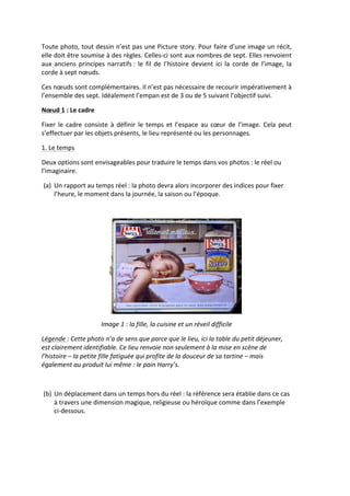 Toute	
  photo,	
  tout	
  dessin	
  n’est	
  pas	
  une	
  Picture	
  story.	
  Pour	
  faire	
  d’une	
  image	
  un	
  récit,	
  
elle	
  doit	
  être	
  soumise	
  à	
  des	
  règles.	
  Celles-­‐ci	
  sont	
  aux	
  nombres	
  de	
  sept.	
  Elles	
  renvoient	
  
aux	
   anciens	
   principes	
   narratifs	
  :	
   le	
   fil	
   de	
   l’histoire	
   devient	
   ici	
   la	
   corde	
   de	
   l’image,	
   la	
  
corde	
  à	
  sept	
  nœuds.	
  

Ces	
  nœuds	
  sont	
  complémentaires.	
  Il	
  n’est	
  pas	
  nécessaire	
  de	
  recourir	
  impérativement	
  à	
  
l’ensemble	
  des	
  sept.	
  Idéalement	
  l’empan	
  est	
  de	
  3	
  ou	
  de	
  5	
  suivant	
  l’objectif	
  suivi.	
  

Nœud	
  1	
  :	
  Le	
  cadre	
  	
  

Fixer	
   le	
   cadre	
   consiste	
   à	
   définir	
   le	
   temps	
   et	
   l’espace	
   au	
   cœur	
   de	
   l’image.	
   Cela	
   peut	
  
s’effectuer	
  par	
  les	
  objets	
  présents,	
  le	
  lieu	
  représenté	
  ou	
  les	
  personnages.	
  

1.	
  Le	
  temps	
  

Deux	
  options	
  sont	
  envisageables	
  pour	
  traduire	
  le	
  temps	
  dans	
  vos	
  photos	
  :	
  le	
  réel	
  ou	
  
l’imaginaire.	
  

       (a) Un	
  rapport	
  au	
  temps	
  réel	
  :	
  la	
  photo	
  devra	
  alors	
  incorporer	
  des	
  indices	
  pour	
  fixer	
  
           l’heure,	
  le	
  moment	
  dans	
  la	
  journée,	
  la	
  saison	
  ou	
  l’époque.	
  

            	
  




                                                                                                                                  	
  
                                        Image	
  1	
  :	
  la	
  fille,	
  la	
  cuisine	
  et	
  un	
  réveil	
  difficile	
  

Légende	
  :	
  Cette	
  photo	
  n’a	
  de	
  sens	
  que	
  parce	
  que	
  le	
  lieu,	
  ici	
  la	
  table	
  du	
  petit	
  déjeuner,	
  
est	
  clairement	
  identifiable.	
  Ce	
  lieu	
  renvoie	
  non	
  seulement	
  à	
  la	
  mise	
  en	
  scène	
  de	
  
l’histoire	
  –	
  la	
  petite	
  fille	
  fatiguée	
  qui	
  profite	
  de	
  la	
  douceur	
  de	
  sa	
  tartine	
  –	
  mais	
  
également	
  au	
  produit	
  lui	
  même	
  :	
  le	
  pain	
  Harry’s.	
  

	
  

       (b) Un	
  déplacement	
  dans	
  un	
  temps	
  hors	
  du	
  réel	
  :	
  la	
  référence	
  sera	
  établie	
  dans	
  ce	
  cas	
  
           à	
  travers	
  une	
  dimension	
  magique,	
  religieuse	
  ou	
  héroïque	
  comme	
  dans	
  l’exemple	
  
           ci-­‐dessous.	
  
 