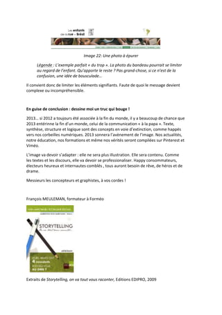  
                                                   Image	
  22:	
  Une	
  photo	
  à	
  épurer	
  

         Légende	
  :	
  L’exemple	
  parfait	
  «	
  du	
  trop	
  ».	
  La	
  photo	
  du	
  bandeau	
  pourrait	
  se	
  limiter	
  
         au	
  regard	
  de	
  l’enfant.	
  Qu’apporte	
  le	
  reste	
  ?	
  Pas	
  grand-­‐chose,	
  si	
  ce	
  n’est	
  de	
  la	
  
         confusion,	
  une	
  idée	
  de	
  bousculade…	
  

Il	
  convient	
  donc	
  de	
  limiter	
  les	
  éléments	
  signifiants.	
  Faute	
  de	
  quoi	
  le	
  message	
  devient	
  
complexe	
  ou	
  incompréhensible.	
  	
  

	
  

En	
  guise	
  de	
  conclusion	
  :	
  dessine	
  moi	
  un	
  truc	
  qui	
  bouge	
  !	
  

2013…	
  si	
  2012	
  a	
  toujours	
  été	
  associée	
  à	
  la	
  fin	
  du	
  monde,	
  il	
  y	
  a	
  beaucoup	
  de	
  chance	
  que	
  
2013	
  entérinne	
  la	
  fin	
  d’un	
  monde,	
  celui	
  de	
  la	
  communication	
  «	
  à	
  la	
  papa	
  ».	
  Texte,	
  
synthèse,	
  structure	
  et	
  logique	
  sont	
  des	
  concepts	
  en	
  voie	
  d’extinction,	
  comme	
  happés	
  
vers	
  nos	
  corbeilles	
  numériques.	
  2013	
  sonnera	
  l’avènement	
  de	
  l’image.	
  Nos	
  actualités,	
  
notre	
  éducation,	
  nos	
  formations	
  et	
  même	
  nos	
  vérités	
  seront	
  compilées	
  sur	
  Pinterest	
  et	
  
Viméo.	
  

L’image	
  va	
  devoir	
  s’adapter	
  :	
  elle	
  ne	
  sera	
  plus	
  illustration.	
  Elle	
  sera	
  contenu.	
  Comme	
  
les	
  textes	
  et	
  les	
  discours,	
  elle	
  va	
  devoir	
  se	
  professionaliser.	
  Happy	
  consommateurs,	
  
électeurs	
  heureux	
  et	
  internautes	
  comblés	
  ,	
  tous	
  auront	
  besoin	
  de	
  rêve,	
  de	
  héros	
  et	
  de	
  
drame.	
  	
  

Messieurs	
  les	
  concepteurs	
  et	
  graphistes,	
  à	
  vos	
  cordes	
  !	
  

	
  

François	
  MEULEMAN,	
  formateur	
  à	
  Forméo	
  




                                          	
  
Extraits	
  de	
  Storytelling,	
  on	
  va	
  tout	
  vous	
  raconter,	
  Editions	
  EDIPRO,	
  2009	
  

	
  
 