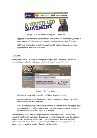  
                                Image	
  2	
  :	
  On	
  est	
  dehors,	
  il	
  fait	
  froid…	
  L’aventure	
  

             Légende	
  :	
  Visiblement	
  nous	
  sommes	
  soit	
  en	
  automne	
  soit	
  en	
  début	
  de	
  journée.	
  Il	
  
             fait	
  frisquet,	
  qu’importe,	
  scouts,	
  nous	
  sommes	
  heureux	
  de	
  braver	
  le	
  temps.	
  

             Cette	
  mise	
  en	
  situation	
  installe	
  non	
  seulement	
  le	
  cadre,	
  le	
  camp	
  scout,	
  mais	
  
             également	
  les	
  valeurs	
  du	
  scoutisme.	
  

	
  

2.	
  L’espace	
  	
  

Où	
  se	
  passe	
  l’action	
  ?	
  Ici	
  aussi	
  le	
  cadre	
  peut	
  être	
  proche	
  d’une	
  réalité	
  comme,	
  par	
  
exemple,	
  la	
  pièce,	
  la	
  ville	
  ou	
  le	
  pays,	
  ou	
  alors	
  être	
  de	
  l’ordre	
  de	
  l’irréel.	
  	
  	
  




                                                                                                                           	
  
                                                  Image	
  3	
  :	
  On	
  y	
  est	
  arrivé	
  !	
  

             Légende	
  :	
  A	
  nouveau	
  la	
  page	
  d’accueil	
  d’une	
  fédération	
  scoute.	
  

             Contrairement	
  au	
  site	
  précédent	
  où	
  la	
  photo	
  représente	
  le	
  départ,	
  c’est	
  ici	
  la	
  
             réalisation	
  qui	
  est	
  mise	
  en	
  scène.	
  	
  

             C’est	
  le	
  cadre	
  qui	
  est	
  essentiel	
  :	
  nous	
  sommes	
  au	
  sommet	
  d’une	
  montagne,	
  nous	
  
             sommes	
  dehors,	
  en	
  pleine	
  nature,	
  et	
  ça	
  y	
  est	
  nous	
  nous	
  sommes	
  surpassés.	
  Le	
  
             cadre	
  traduit	
  la	
  difficulté,	
  l’effort	
  et	
  la	
  réussite.	
  

L’environnement	
  de	
  la	
  photo	
  fait	
  également	
  office	
  de	
  métaphore	
  :	
  il	
  est	
  aussi	
  le	
  
produit.	
  Il	
  lui	
  offre	
  des	
  qualités	
  ou	
  des	
  valeurs.	
  La	
  majorité	
  des	
  pubs	
  pour	
  des	
  voitures	
  
les	
  mettent	
  en	
  scène	
  dans	
  un	
  cadre	
  vert	
  :	
  elle	
  en	
  deviennent	
  «	
  écolo	
  ».	
  Ici	
  Volvo	
  
préfère	
  investir	
  l’urbain.	
  Paris	
  en	
  arrière	
  plan,	
  il	
  est	
  19H.	
  Le	
  message	
  pourrait	
  se	
  
réumer	
  en	
  :	
  «	
  Le	
  soleil	
  se	
  couche…	
  Paris	
  by	
  night	
  me	
  voici	
  !	
  »	
  
 