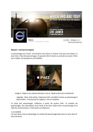  
	
  

Nœud	
  2	
  :	
  Le(s)	
  personnage(s)	
  	
  

Le	
  personnage	
  est	
  crucial	
  :	
  une	
  histoire	
  sans	
  héros	
  ni	
  victime	
  n’est	
  pas	
  une	
  histoire.	
  A	
  
tout	
  récit,	
  il	
  faut	
  des	
  personnages.	
  Ils	
  peuvent	
  être	
  humain	
  ou	
  animal	
  ou	
  encore	
  n’être	
  
qu’un	
  objet,	
  une	
  poupée	
  ou	
  une	
  tablette.	
  

	
  




                                                                                                           	
  
       Image	
  4	
  :	
  Papa	
  et	
  ma	
  maman	
  dorment,	
  moi	
  et	
  	
  l’Ipad	
  on	
  fait	
  une	
  nuit	
  blanche	
  

           Légende	
  :	
  Dans	
  cette	
  photo,	
  l’Ipad	
  peut	
  être	
  considéré	
  comme	
  un	
  personnage	
  à	
  
           part	
  entière	
  :	
  il	
  est	
  plus	
  qu’un	
  support,	
  c’est	
  un	
  complice.	
  

Le	
   choix	
   des	
   personnages	
   s’effectue	
   à	
   partir	
   de	
   quatre	
   clefs	
  :	
   le	
   nombre	
   de	
  
personnages,	
  leur	
  description,	
  leurs	
  traits	
  et	
  les	
  liens	
  tissés	
  entre	
  ce	
  personnage	
  et	
  la	
  
cible	
  (le	
  consommateur,	
  l’internaute	
  ou	
  l’électeur).	
  

1.	
  Le	
  nombre	
  	
  
Un	
  seul,	
  deux,	
  trois	
  ou	
  davantage,	
  le	
  nombre	
  de	
  personnages	
  doit	
  avoir	
  un	
  sens	
  dans	
  le	
  
récit	
  construit.	
  	
  
 