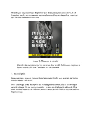 On	
  distingue	
  les	
  personnages	
  de	
  premier	
  plan	
  de	
  ceux	
  des	
  plans	
  secondaires.	
  Il	
  est	
  
important	
  que	
  les	
  personnages	
  de	
  premier	
  plan	
  soient	
  humanisés	
  par	
  leur	
  caractère,	
  
leur	
  personnalité	
  et	
  leurs	
  émotions.	
  
	
  




                                                                                                    	
  
                                           Image	
  5	
  :	
  Mieux	
  que	
  le	
  mondial	
  

           Légende	
  :	
  La	
  jeune	
  femme	
  n’est	
  pas	
  seule,	
  tout	
  semble	
  fait	
  ici	
  pour	
  impliquer	
  le	
  
           lecteur	
  dans	
  le	
  récit.	
  Elle	
  s’adresse	
  à	
  lui…	
  Ils	
  sont	
  deux.	
  

	
  
1. La	
  description	
  

Les	
  personnages	
  peuvent	
  être	
  décrits	
  de	
  façon	
  superficielle,	
  sous	
  un	
  angle	
  particulier,	
  
transformés	
  ou	
  caricaturés.	
  

Dans	
  une	
  image,	
  cette	
  	
  description	
  est	
  réalisée	
  graphiquement.	
  Elle	
  se	
  construit	
  par	
  
caractéristiques.	
  Elle	
  est	
  comme	
  morcelée	
  :	
  ce	
  sont	
  les	
  détails	
  qui	
  la	
  bâtissent.	
  Elle	
  a	
  
donc	
  besoin	
  d’objets	
  ou	
  de	
  référence.	
  Ceux-­‐ci	
  seront	
  autant	
  d’indices	
  pour	
  caractériser	
  
le	
  personnage.	
  
 